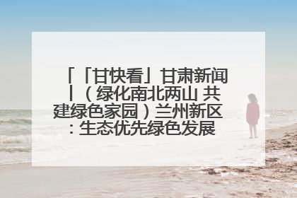 「甘快看」甘肃新闻丨（绿化南北两山 共建绿色家园）兰州新区：生态优先绿色发展 打造生态环保示范区