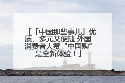 「中国那些事儿」优质、多元又便捷 外国消费者大赞“中国购”是全新体验！