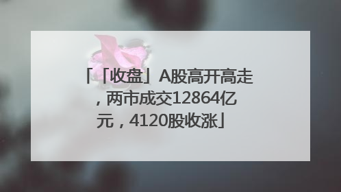 「收盘」A股高开高走，两市成交12864亿元，4120股收涨