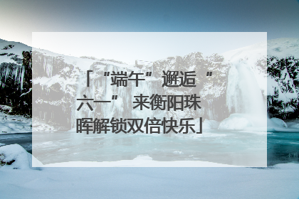 “端午”邂逅“六一” 来衡阳珠晖解锁双倍快乐