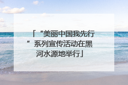 “美丽中国我先行”系列宣传活动在黑河水源地举行