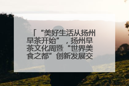 “美好生活从扬州早茶开始”，扬州早茶文化周暨“世界美食之都”创新发展交流活动启幕