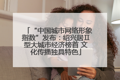 “中国城市网络形象指数”发布：绍兴居Ⅱ型大城市经济榜首 文化传播独具特色