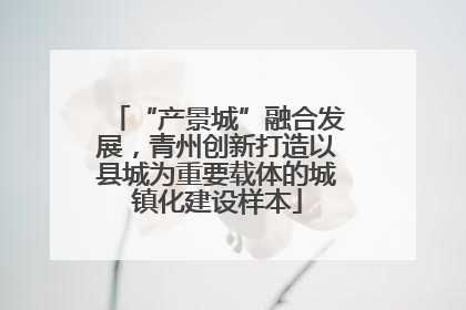 “产景城”融合发展，青州创新打造以县城为重要载体的城镇化建设样本