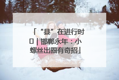“县”在进行时⑬｜邯郸永年：小螺丝出圈有奇招