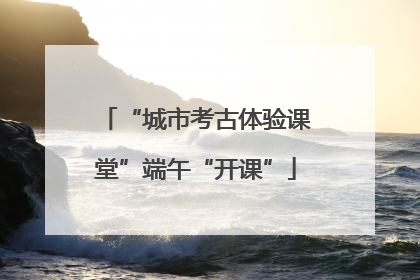 “城市考古体验课堂”端午“开课”