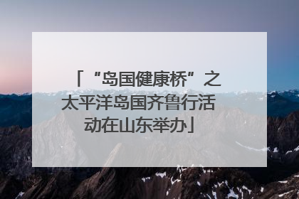 “岛国健康桥”之太平洋岛国齐鲁行活动在山东举办