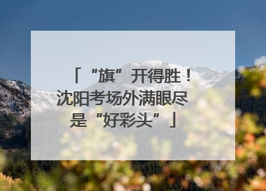 “旗”开得胜！沈阳考场外满眼尽是“好彩头”
