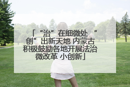 “治”在细微处 “创”出新天地 内蒙古积极鼓励各地开展法治微改革 小创新