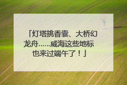 灯塔挑香囊、大桥幻龙舟……威海这些地标也来过端午了！