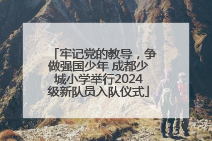 牢记党的教导，争做强国少年 成都少城小学举行2024级新队员入队仪式