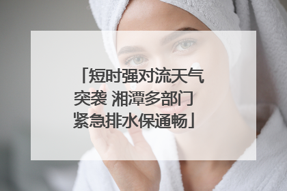 短时强对流天气突袭 湘潭多部门紧急排水保通畅