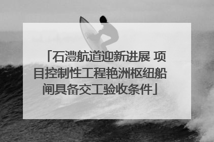 石澧航道迎新进展 项目控制性工程艳洲枢纽船闸具备交工验收条件