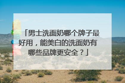 男士洗面奶哪个牌子最好用，能美白的洗面奶有哪些品牌更安全？