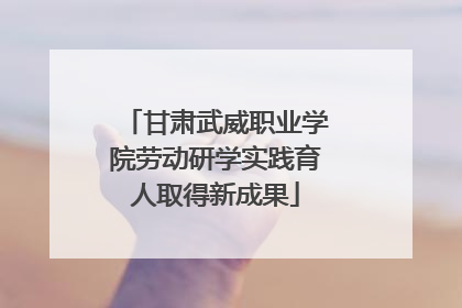 甘肃武威职业学院劳动研学实践育人取得新成果