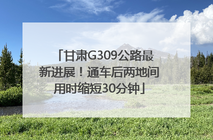 甘肃G309公路最新进展！通车后两地间用时缩短30分钟