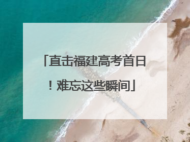 直击福建高考首日！难忘这些瞬间