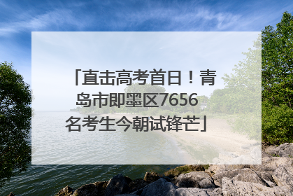 直击高考首日！青岛市即墨区7656名考生今朝试锋芒