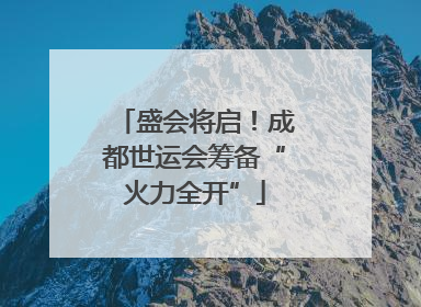 盛会将启！成都世运会筹备“火力全开”