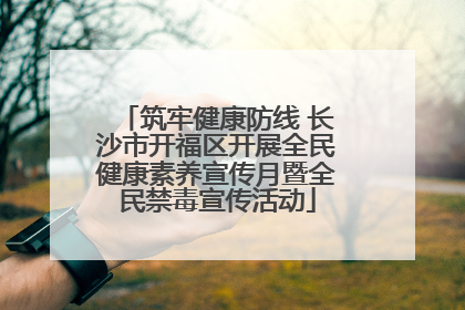 筑牢健康防线 长沙市开福区开展全民健康素养宣传月暨全民禁毒宣传活动