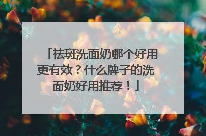 祛斑洗面奶哪个好用更有效？什么牌子的洗面奶好用推荐！