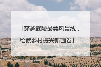 穿越武陵最美风景线，绘就乡村振兴新画卷