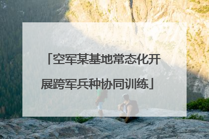 空军某基地常态化开展跨军兵种协同训练