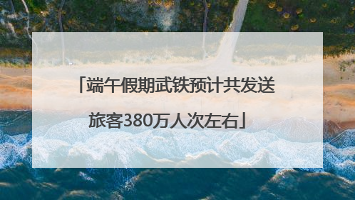 端午假期武铁预计共发送旅客380万人次左右