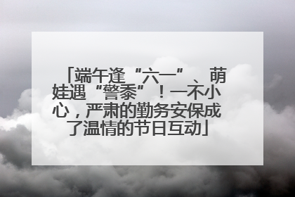 端午逢“六一”、萌娃遇“警黍”！一不小心，严肃的勤务安保成了温情的节日互动