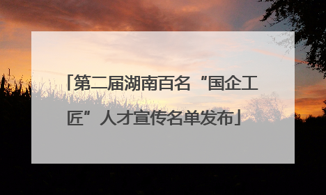 第二届湖南百名“国企工匠”人才宣传名单发布