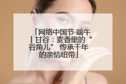 网络中国节·端午丨甘谷：麦香里的“谷角儿” 传承千年的亲情纽带