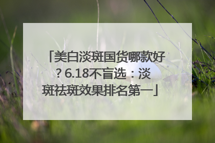 美白淡斑国货哪款好？6.18不盲选：淡斑祛斑效果排名第一