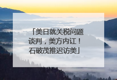 美日就关税问题谈判，美方内讧！石破茂推迟访美