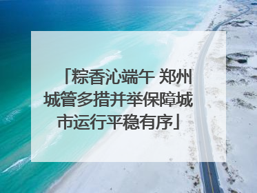 粽香沁端午 郑州城管多措并举保障城市运行平稳有序