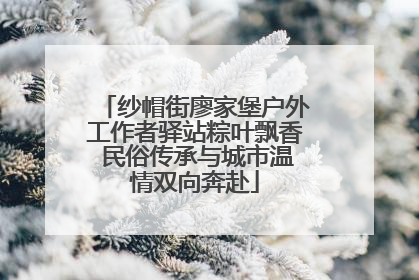 纱帽街廖家堡户外工作者驿站粽叶飘香 民俗传承与城市温情双向奔赴