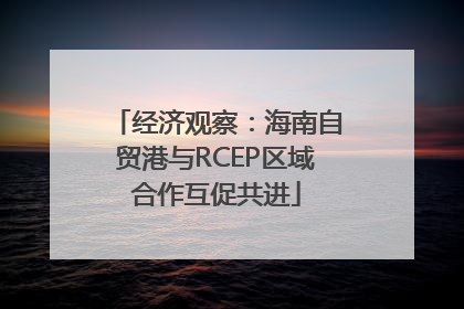 经济观察：海南自贸港与RCEP区域合作互促共进