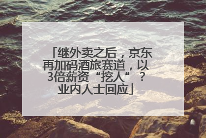 继外卖之后，京东再加码酒旅赛道，以3倍薪资“挖人”？业内人士回应