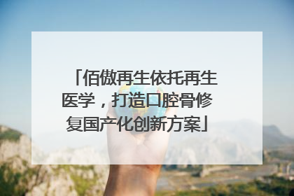 佰傲再生依托再生医学，打造口腔骨修复国产化创新方案