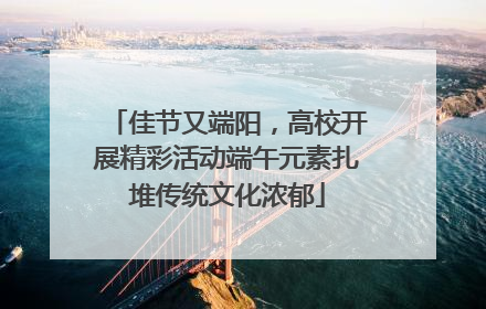 佳节又端阳，高校开展精彩活动端午元素扎堆传统文化浓郁