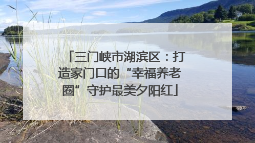 三门峡市湖滨区：打造家门口的“幸福养老圈”守护最美夕阳红