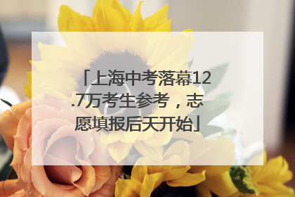 上海中考落幕12.7万考生参考，志愿填报后天开始