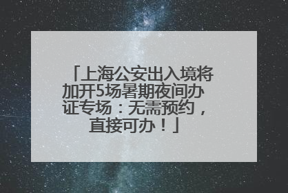 上海公安出入境将加开5场暑期夜间办证专场：无需预约，直接可办！