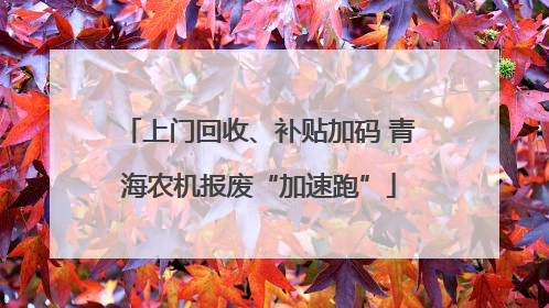 上门回收、补贴加码 青海农机报废“加速跑”