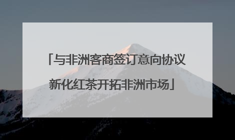 与非洲客商签订意向协议 新化红茶开拓非洲市场