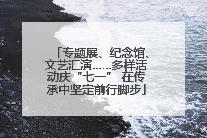 专题展、纪念馆、文艺汇演……多样活动庆“七一” 在传承中坚定前行脚步