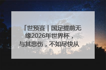 世预赛｜国足提前无缘2026年世界杯，与其悲伤，不如尽快从选帅开始重建