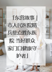 东营故事｜市人民医院精兵驻点胜东医院 当好群众家门口健康守护者