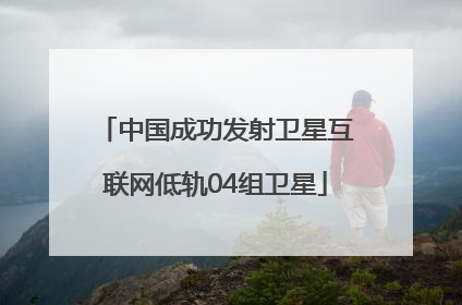中国成功发射卫星互联网低轨04组卫星