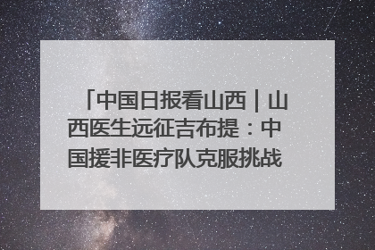 中国日报看山西｜山西医生远征吉布提：中国援非医疗队克服挑战救助非洲患者