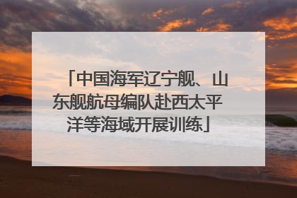 中国海军辽宁舰、山东舰航母编队赴西太平洋等海域开展训练